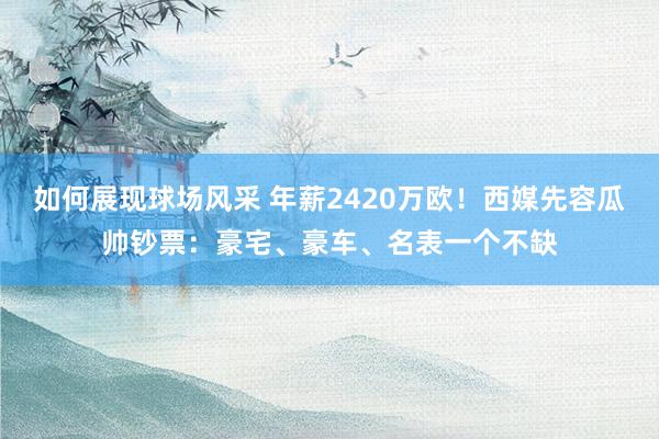 如何展现球场风采 年薪2420万欧！西媒先容瓜帅钞票：豪宅、豪车、名表一个不缺