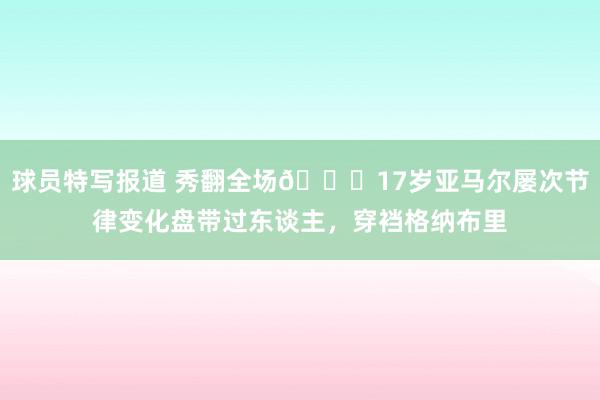 球员特写报道 秀翻全场😎17岁亚马尔屡次节律变化盘带过东谈主，穿裆格纳布里