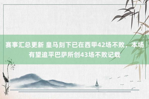 赛事汇总更新 皇马刻下已在西甲42场不败，本场有望追平巴萨所创43场不败记载