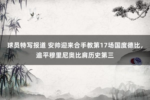 球员特写报道 安帅迎来合手教第17场国度德比，追平穆里尼奥比肩历史第三