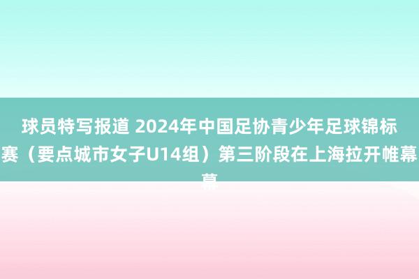 球员特写报道 2024年中国足协青少年足球锦标赛（要点城市女子U14组）第三阶段在上海拉开帷幕