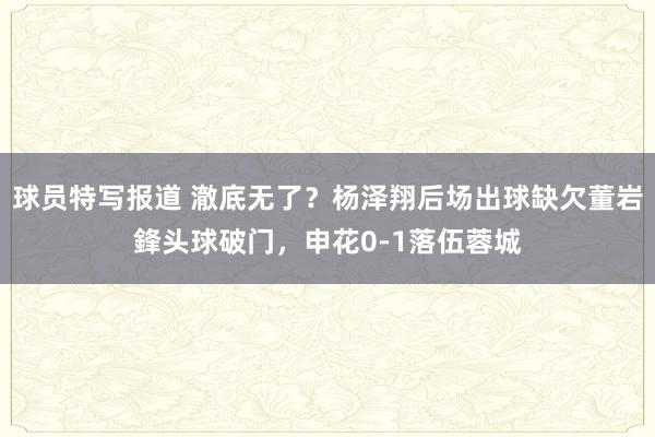 球员特写报道 澈底无了？杨泽翔后场出球缺欠董岩鋒头球破门，申花0-1落伍蓉城