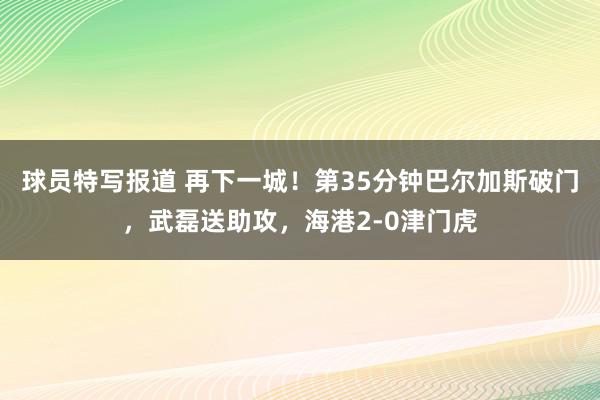 球员特写报道 再下一城！第35分钟巴尔加斯破门，武磊送助攻，海港2-0津门虎