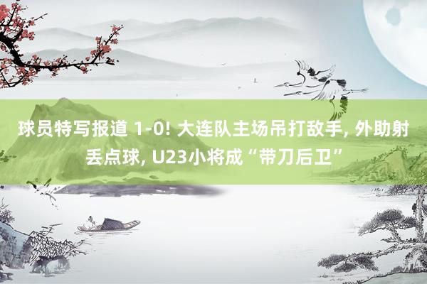 球员特写报道 1-0! 大连队主场吊打敌手, 外助射丢点球, U23小将成“带刀后卫”