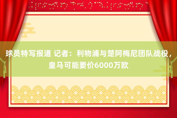 球员特写报道 记者：利物浦与楚阿梅尼团队战役，皇马可能要价6000万欧