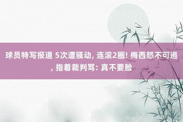 球员特写报道 5次遭骚动, 连滚2圈! 梅西怒不可遏, 指着裁判骂: 真不要脸