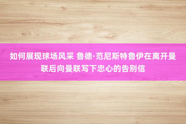 如何展现球场风采 鲁德·范尼斯特鲁伊在离开曼联后向曼联写下忠心的告别信