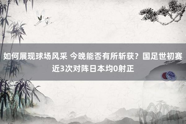 如何展现球场风采 今晚能否有所斩获？国足世初赛近3次对阵日本均0射正