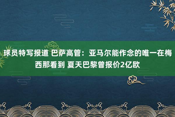 球员特写报道 巴萨高管：亚马尔能作念的唯一在梅西那看到 夏天巴黎曾报价2亿欧