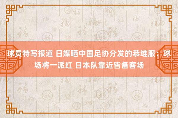 球员特写报道 日媒晒中国足协分发的恭维服：球场将一派红 日本队靠近皆备客场