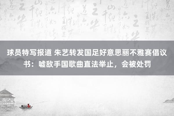 球员特写报道 朱艺转发国足好意思丽不雅赛倡议书：嘘敌手国歌曲直法举止，会被处罚