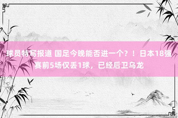 球员特写报道 国足今晚能否进一个？！日本18强赛前5场仅丢1球，已经后卫乌龙