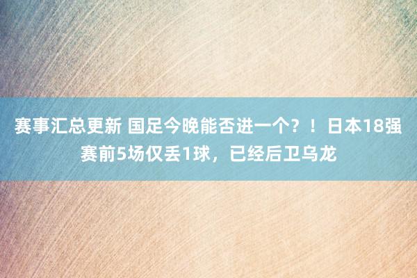 赛事汇总更新 国足今晚能否进一个？！日本18强赛前5场仅丢1球，已经后卫乌龙