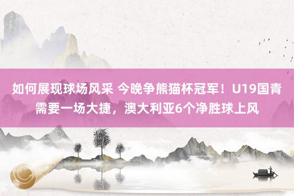 如何展现球场风采 今晚争熊猫杯冠军！U19国青需要一场大捷，澳大利亚6个净胜球上风