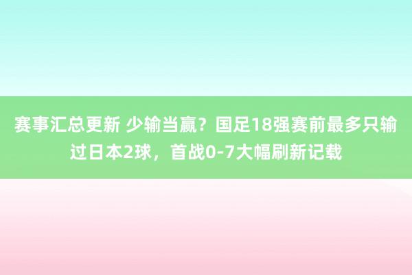 赛事汇总更新 少输当赢？国足18强赛前最多只输过日本2球，首战0-7大幅刷新记载