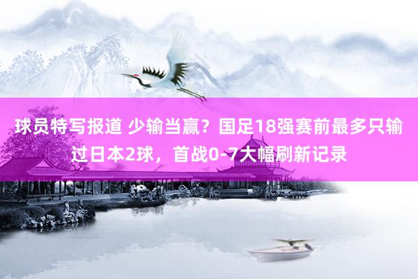 球员特写报道 少输当赢？国足18强赛前最多只输过日本2球，首战0-7大幅刷新记录