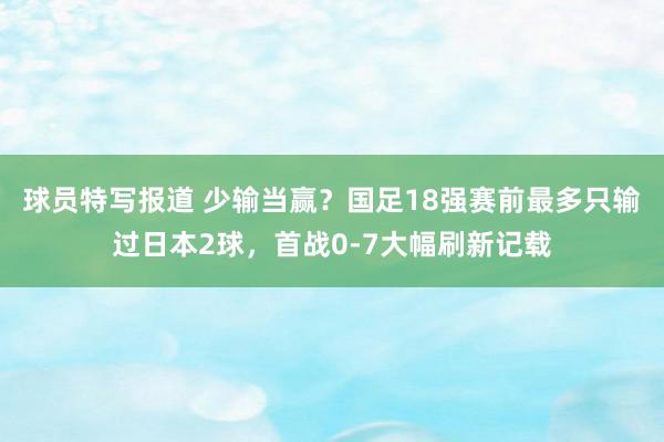 球员特写报道 少输当赢？国足18强赛前最多只输过日本2球，首战0-7大幅刷新记载