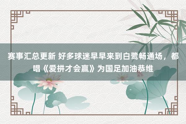 赛事汇总更新 好多球迷早早来到白鹭畅通场，都唱《爱拼才会赢》为国足加油恭维