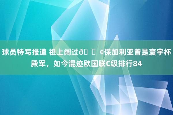 球员特写报道 祖上阔过😢保加利亚曾是寰宇杯殿军，如今混迹欧国联C级排行84