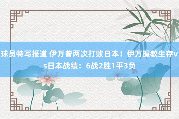 球员特写报道 伊万曾两次打败日本！伊万握教生存vs日本战绩：6战2胜1平3负