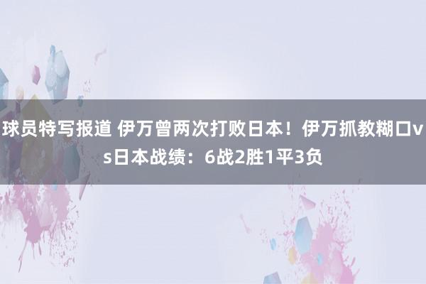 球员特写报道 伊万曾两次打败日本！伊万抓教糊口vs日本战绩：6战2胜1平3负