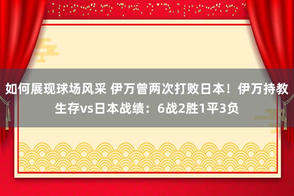 如何展现球场风采 伊万曾两次打败日本！伊万持教生存vs日本战绩：6战2胜1平3负