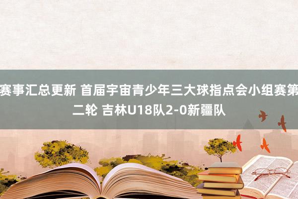 赛事汇总更新 首届宇宙青少年三大球指点会小组赛第二轮 吉林U18队2-0新疆队