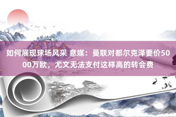 如何展现球场风采 意媒：曼联对都尔克泽要价5000万欧，尤文无法支付这样高的转会费