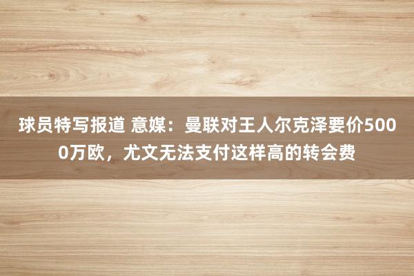 球员特写报道 意媒：曼联对王人尔克泽要价5000万欧，尤文无法支付这样高的转会费