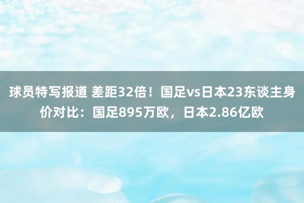 球员特写报道 差距32倍！国足vs日本23东谈主身价对比：国足895万欧，日本2.86亿欧