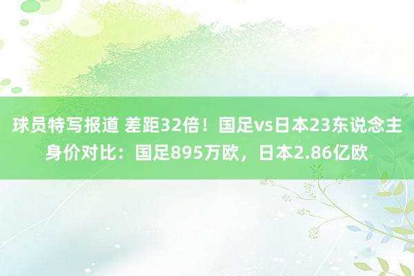 球员特写报道 差距32倍！国足vs日本23东说念主身价对比：国足895万欧，日本2.86亿欧