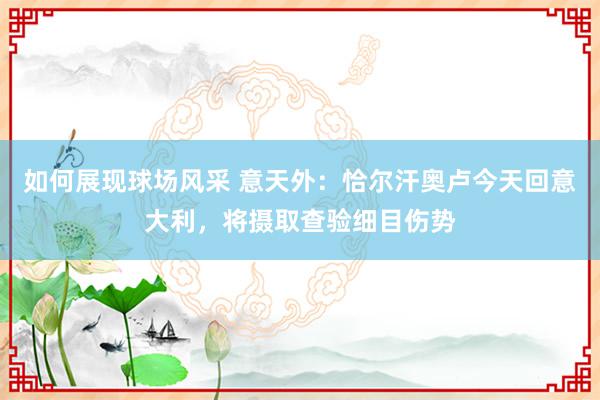 如何展现球场风采 意天外：恰尔汗奥卢今天回意大利，将摄取查验细目伤势