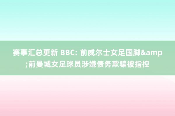 赛事汇总更新 BBC: 前威尔士女足国脚&前曼城女足球员涉嫌债务欺骗被指控