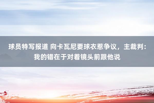 球员特写报道 向卡瓦尼要球衣惹争议，主裁判：我的错在于对着镜头前跟他说