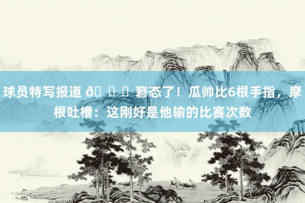 球员特写报道 😅窘态了！瓜帅比6根手指，摩根吐槽：这刚好是他输的比赛次数