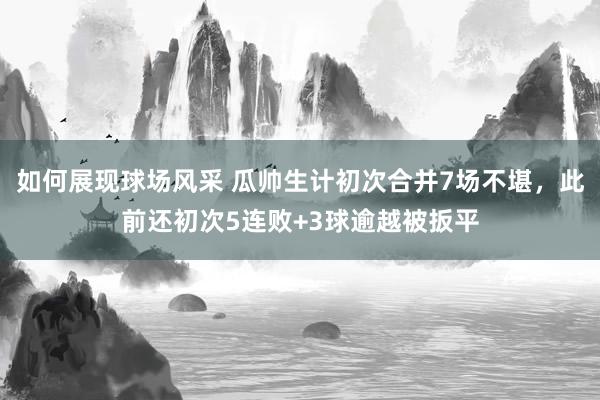 如何展现球场风采 瓜帅生计初次合并7场不堪，此前还初次5连败+3球逾越被扳平