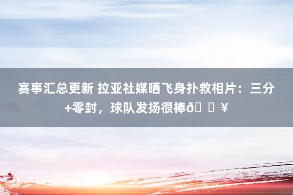 赛事汇总更新 拉亚社媒晒飞身扑救相片：三分+零封，球队发扬很棒💥