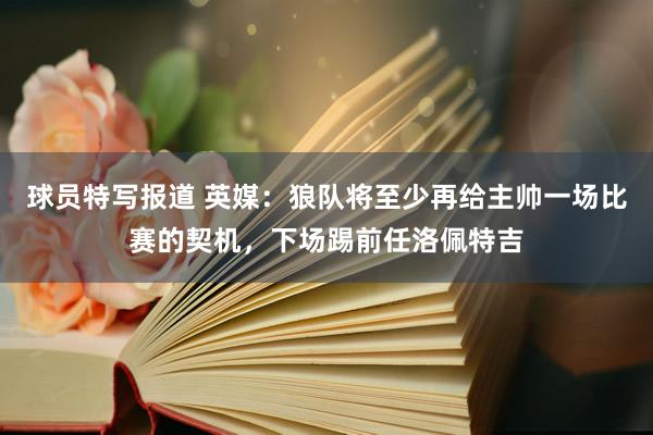 球员特写报道 英媒：狼队将至少再给主帅一场比赛的契机，下场踢前任洛佩特吉