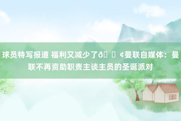 球员特写报道 福利又减少了😢曼联自媒体：曼联不再资助职责主谈主员的圣诞派对