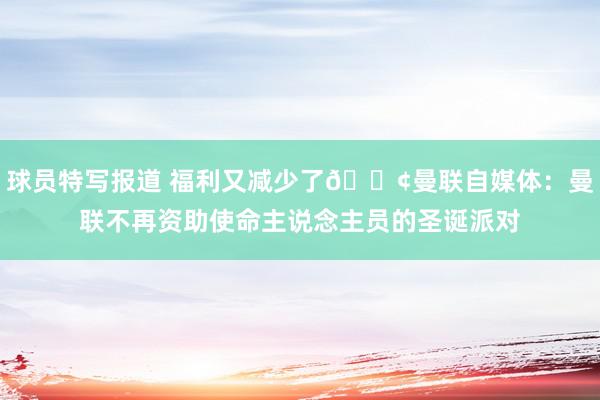 球员特写报道 福利又减少了😢曼联自媒体：曼联不再资助使命主说念主员的圣诞派对