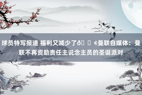 球员特写报道 福利又减少了😢曼联自媒体：曼联不再资助责任主说念主员的圣诞派对