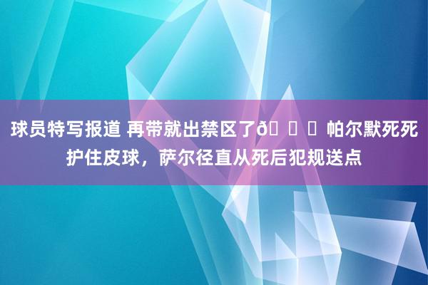 球员特写报道 再带就出禁区了😂帕尔默死死护住皮球，萨尔径直从死后犯规送点