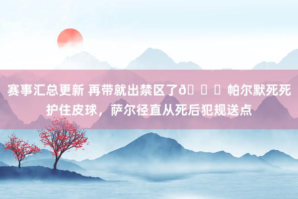 赛事汇总更新 再带就出禁区了😂帕尔默死死护住皮球，萨尔径直从死后犯规送点