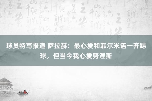 球员特写报道 萨拉赫：最心爱和菲尔米诺一齐踢球，但当今我心爱努涅斯