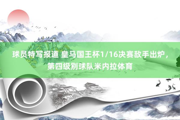 球员特写报道 皇马国王杯1/16决赛敌手出炉，第四级别球队米内拉体育