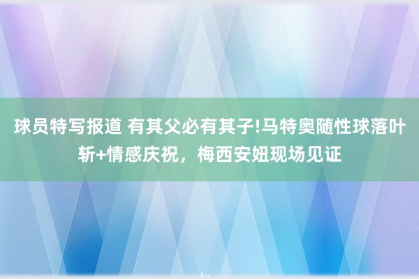 球员特写报道 有其父必有其子!马特奥随性球落叶斩+情感庆祝，梅西安妞现场见证