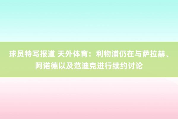 球员特写报道 天外体育：利物浦仍在与萨拉赫、阿诺德以及范迪克进行续约讨论