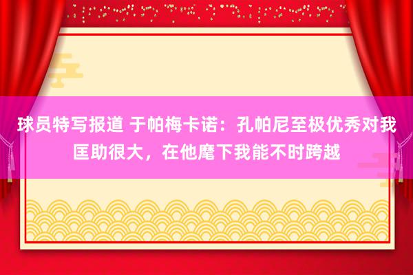 球员特写报道 于帕梅卡诺：孔帕尼至极优秀对我匡助很大，在他麾下我能不时跨越