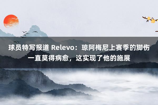 球员特写报道 Relevo：琼阿梅尼上赛季的脚伤一直莫得病愈，这实现了他的施展