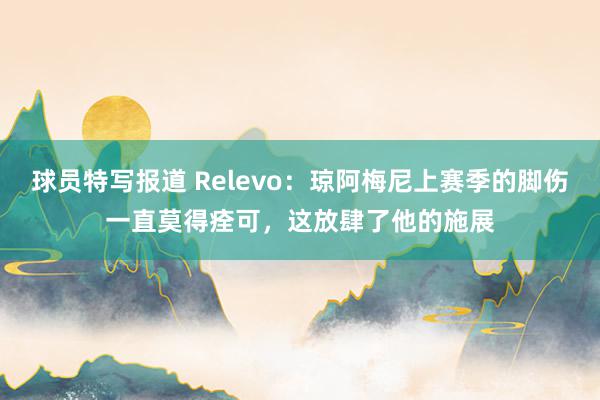 球员特写报道 Relevo：琼阿梅尼上赛季的脚伤一直莫得痊可，这放肆了他的施展